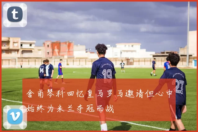 舍甫琴科回忆皇马罗马邀请但心中始终为米兰夺冠而战