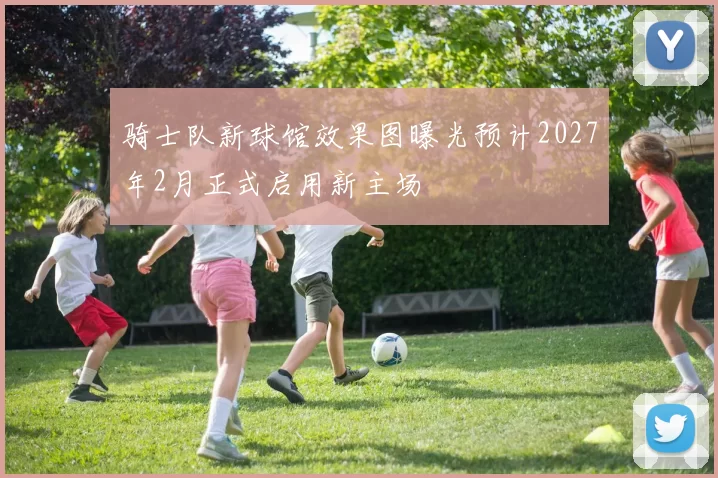 骑士队新球馆效果图曝光预计2027年2月正式启用新主场