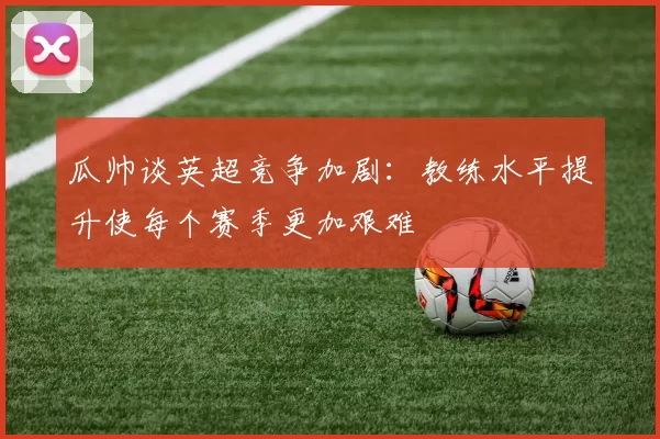 瓜帅谈英超竞争加剧：教练水平提升使每个赛季更加艰难