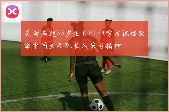 吴海燕迎33岁生日FIFA官方祝福致敬中国女足队长风采与精神
