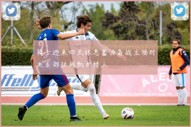 骑士迎来四天休息蓄力备战主场对决东部劲旅凯尔特人