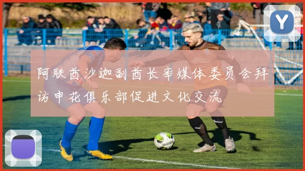 阿联酋沙迦副酋长率媒体委员会拜访申花俱乐部促进文化交流
