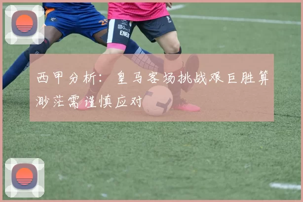 西甲分析：皇马客场挑战艰巨胜算渺茫需谨慎应对