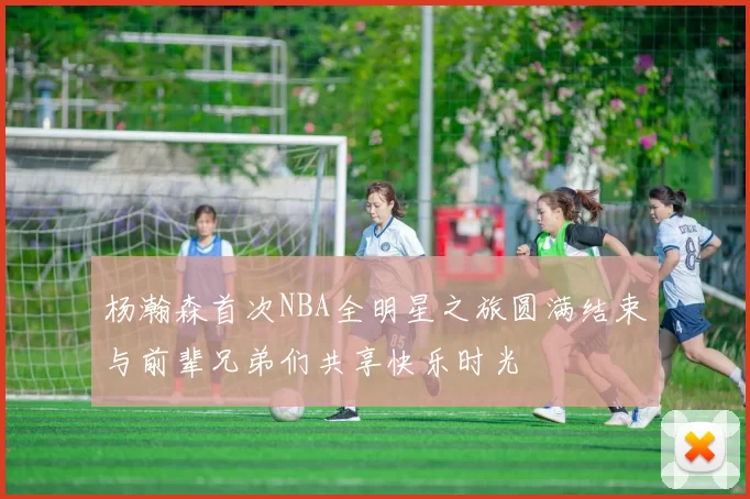 杨瀚森首次NBA全明星之旅圆满结束与前辈兄弟们共享快乐时光
