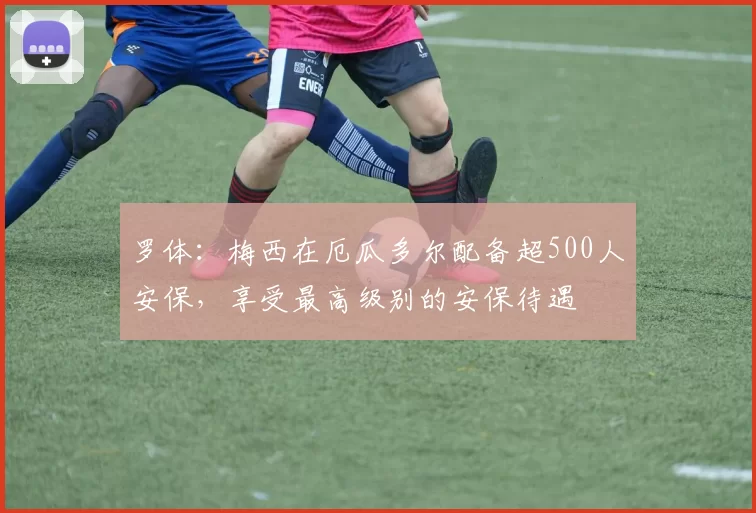 罗体：梅西在厄瓜多尔配备超500人安保，享受最高级别的安保待遇