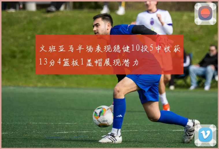 文班亚马半场表现稳健10投5中收获13分4篮板1盖帽展现潜力
