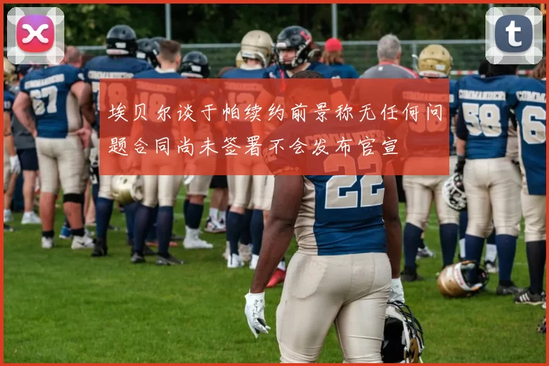 埃贝尔谈于帕续约前景称无任何问题合同尚未签署不会发布官宣