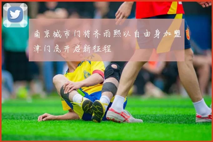 南京城市门将齐雨熙以自由身加盟津门虎开启新征程