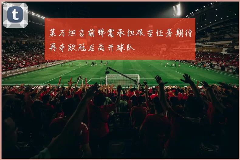 莱万坦言前锋需承担艰苦任务期待再夺欧冠后离开球队