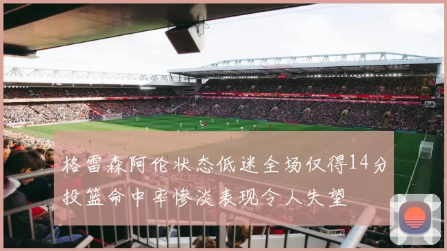格雷森阿伦状态低迷全场仅得14分投篮命中率惨淡表现令人失望