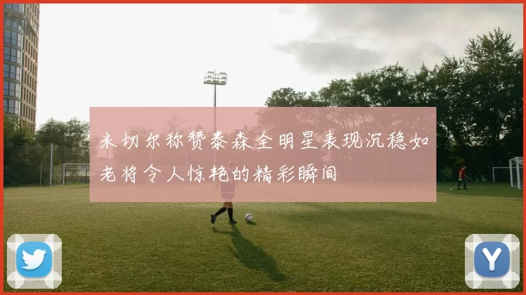 米切尔称赞泰森全明星表现沉稳如老将令人惊艳的精彩瞬间