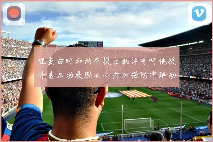 理查兹对加纳乔提出批评呼吁他提升基本功展现决心并加强防守跑动能力