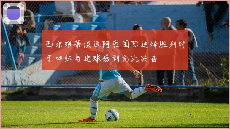 西尔维蒂谈迈阿密国际逆转胜利对于回归与进球感到无比兴奋