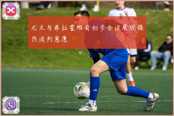 尤文与弗拉霍维奇初步会谈展现强烈谈判意愿